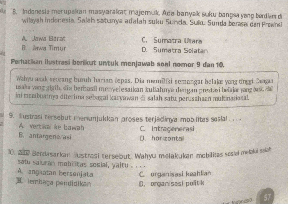 da 8. Indonesia merupakan masyarakat majemuk. Ada banyak suku bangsa yang berdiam di
wilayah Indonesia. Salah satunya adalah suku Sunda. Suku Sunda berasal dari Provinsi
A. Jawa Barat C. Sumatra Utara
B. Jawa Timur D. Sumatra Selatan
ad
Perhatikan ilustrasi berikut untuk menjawab soal nomor 9 dan 10.
Wahyu anak seorang buruh harian lepas. Dia memiliki semangat belajar yang tinggi. Dengan
usaha yang gigih, dia berhasil menyelesaikan kuliahnya dengan prestasi belajar yang baik. Hal
ini membuatnya diterima sebagai karyawan di salah satu perusahaan multinasional.
a 9. Ilustrasi tersebut menunjukkan proses terjadinya mobilitas sosial . . . .
A. vertikal ke bawah C. intragenerasi
B. antargenerasi D. horizontal
10. Berdasarkan ilustrasi tersebut, Wahyu melakukan mobilitas sosial melalui salah
satu saluran mobilitas sosial, yaitu . . . .
A. angkatan bersenjata C. organisasi keahlian
X. lembaga pendidikan D. organisasi politik
Indonesio 57