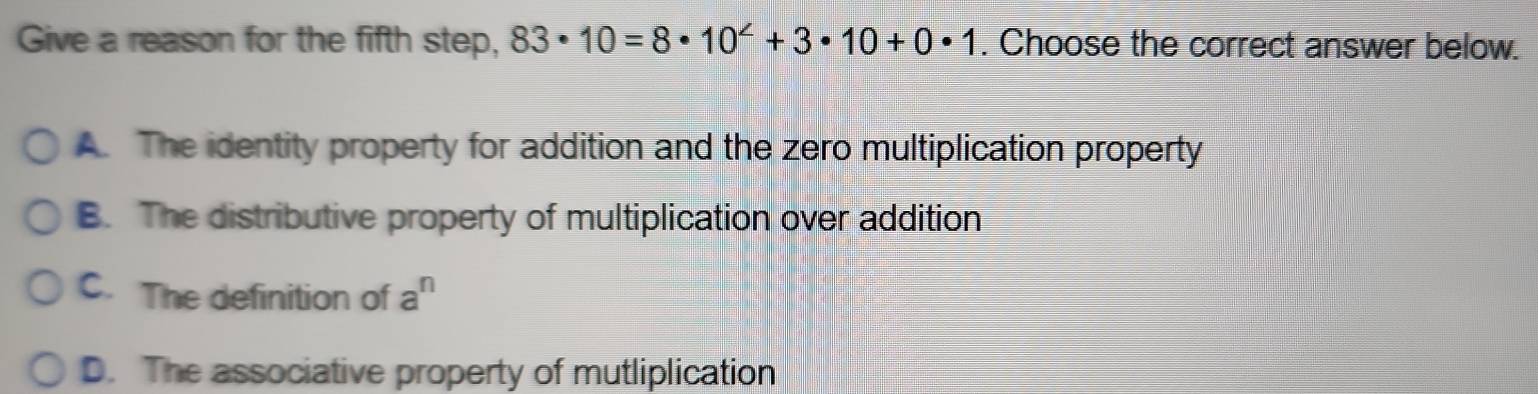 Give a reason for the fifth step, 83· 10=8· 10^2+3· 10+0· 1. Choose the correct answer below.
A. The identity property for addition and the zero multiplication property
B. The distributive property of multiplication over addition
C. The definition of a^n
D. The associative property of mutliplication