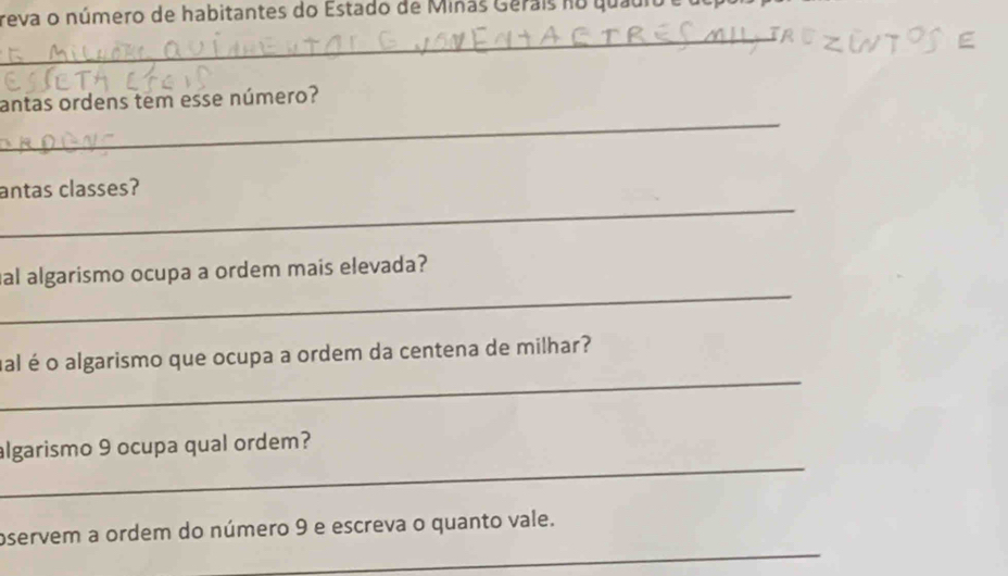 reva o número de habitantes do Estado de Miñas Gerais no quauio e l 
_ 
_ 
antas ordens tem esse número? 
_ 
antas classes? 
_ 
al algarismo ocupa a ordem mais elevada? 
_ 
ual é o algarismo que ocupa a ordem da centena de milhar? 
_ 
algarismo 9 ocupa qual ordem? 
_ 
oservem a ordem do número 9 e escreva o quanto vale.