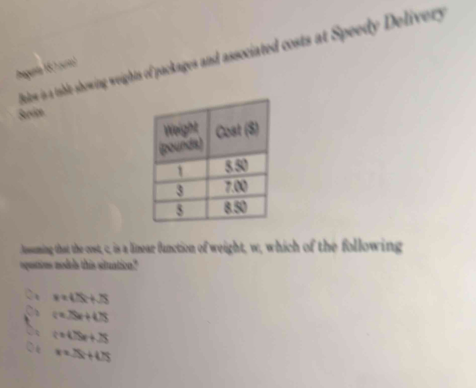 Bolow is a table-showing weights of packages and associated costs at Speedy Delivery
Pregunta 16(1 zurto)
Serdze
Jesuming that the cost, c, is a linear function of weight, w, which of the following
oquations models this situation?
x=4△ x+sqrt(S)
2 (=25x+478
c=4.79x+25
x=25x+475