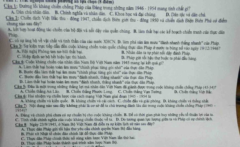 an 1. 1rác nghệm nhều phường ăn lựa chọn (8 điểm)
Câu 1: Đường lối kháng chiến chống Pháp của Đảng trong những năm 1946 - 1954 mang tính chất gì?
A. Dân chủ nhân dân. B. Chính nghĩa và nhân dân. C. Khoa học và đại chúng. D. Dân tộc và dân chủ.
Câu 2: Chiến dịch Việt Bắc thu - đông 1947, chiến dịch Biên giới thu - đông 1950 và chiến dịch Điện Biên Phủ có điểm
chung nào sau đây?
A. kết hợp hoạt động tác chiến của bộ đội và nổi dậy của quần chúng. B. làm thất bại các kế hoạch chiến tranh của thực dân
Pháp.
C. có sự ủng hộ về vật chất và tinh thần của các nước XHCN. D. làm phá sản âm mưu “đánh nhanh thắng nhanh” của Pháp.
Câu 3: Sự kiện trực tiếp dẫn đến cuộc kháng chiến toàn quốc chống thực dân Pháp ở nước ta bùng nổ vào ngày 19/12/1946?
A. Hội nghị Phông-ten nơ-blô thất bại. B. Nhân dân ta tự phát nổi dậy đánh Pháp.
C. Hiệp định sơ bộ hết hiệu lực thi hành. D. Pháp gửi tối hậu thư buộc ta phải đầu hàng.
Câu 4: Cuộc kháng chiến của nhân dân Nam Bộ Việt Nam năm 1945 mang lại kết quả gi?
A. Làm thất bại hoàn toàn âm mưu “chỉnh phục từng gói nhỏ” của thực dân Pháp.
B. Bước đầu làm thất bại âm mưu “chỉnh phục từng gói nhỏ” của thực dân Pháp.
C. Bước đầu làm thất bại âm mưu “đánh nhanh, thắng nhanh” của thực dân Pháp.
D. Làm thất bại hoàn toàn âm mưu “đánh nhanh, thắng nhanh” của thực dân Pháp.
Câu 5: Đầu là một trong những thắng lợi mà nhân dân Việt Nam đã giành được trong cuộc kháng chiến chống Pháp (45-54)?
A. Chiến thắng An Lão. B. Chiến thắng Phước Long. C. Chiến thắng Vạn Tường. D. Chiến thắng Việt Bắc.
Câu 6: Hai nhiệm vụ chiến lược của cách mạng Việt Nam giai đoạn 1945 - 1954 là
A. kháng chiến và kiến quốc. B. kháng chiến và cải cách. C. chiến đấu và giải phóng. D. kháng chiến và thống nhất.
Câu 7: Nội dung nào sau đây không phải là cơ sở để ta chủ trương đánh lâu dài trong cuộc kháng chiến chồng Pháp (1945 -
1954)?
A. Đảng và chính phủ chưa có sự chuẩn bị cho cuộc kháng chiến. B. Để có thời gian phát huy những yếu tổ thuận lợi của ta.
C. Tính chất chính nghĩa của cuộc kháng chiến thuộc về ta. D. Do tương quan lực lượng giữa ta và Pháp có sự chênh lệch.
Câu 8: Ngày 23/9/1945, ở Nam Bộ Việt Nam đã diễn ra sự kiện lịch sử nào sau đây?
A. Thực dân Pháp gửi tối hậu thư yêu cầu chính quyền Nam Bộ đầu hàng.
B. Phát xít Nhật tổ chức đảo chính lật đồ thực dân Pháp.
C. Thực dân Pháp chính thức nổ súng xâm lược Việt Nam lần thứ hai.
D. Thực dân Pháp hoàn thành quá trình xâm lược Nam Bộ.