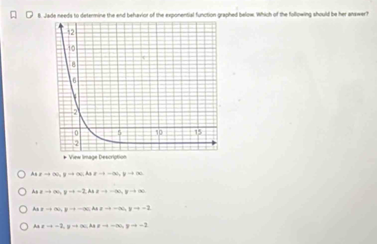 Jade needs to determine the end behavior of the exponential function graphed below. Which of the following should be her answer?
View Image Description
As xto ∈fty , yto ∈fty. As xto -∈fty , yto ∈fty
As zto ∈fty , yto -2; A 2to -∈fty , yto ∈fty
As xto ∈fty , yto -∈fty; Aszto -∈fty , yto -2
An xto -2, yto ∈fty; As!= -∈fty , yto -2