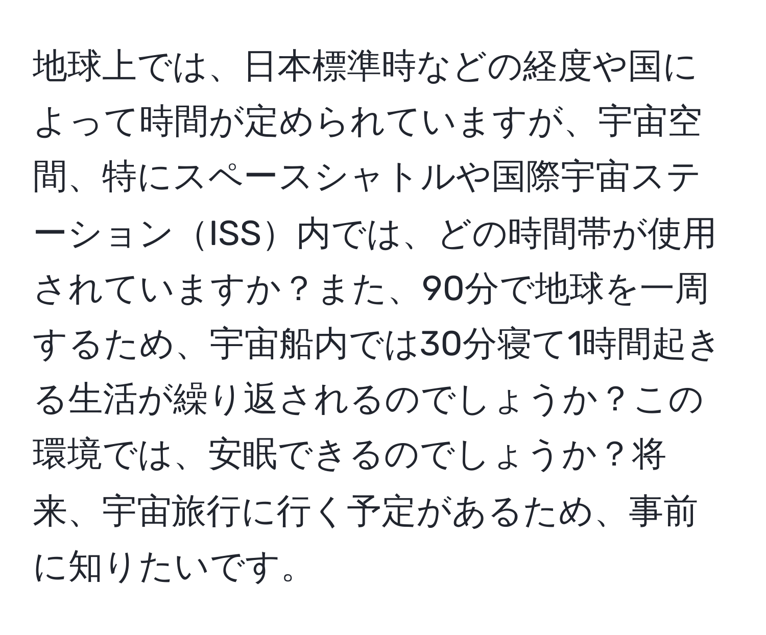 地球上では、日本標準時などの経度や国によって時間が定められていますが、宇宙空間、特にスペースシャトルや国際宇宙ステーションISS内では、どの時間帯が使用されていますか？また、90分で地球を一周するため、宇宙船内では30分寝て1時間起きる生活が繰り返されるのでしょうか？この環境では、安眠できるのでしょうか？将来、宇宙旅行に行く予定があるため、事前に知りたいです。