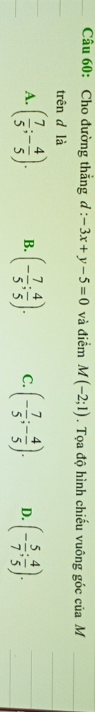 Cho đường thắng d:-3x+y-5=0 và điểm M(-2;1). Tọa độ hình chiếu vuông góc của M
trên d là
A. ( 7/5 ;- 4/5 ). B. (- 7/5 ; 4/5 ). C. (- 7/5 ;- 4/5 ). D. (- 5/7 ; 4/5 ).