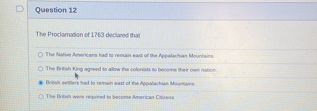 The Proclamation of 1763 declared that
The Native Americans had to remain east of the Appalachian Mountains.
The British King agreed to allow the colonists to become their own nation.
British settlers had to remain east of the Appalachian Mountains.
The British were required to become American Citizens