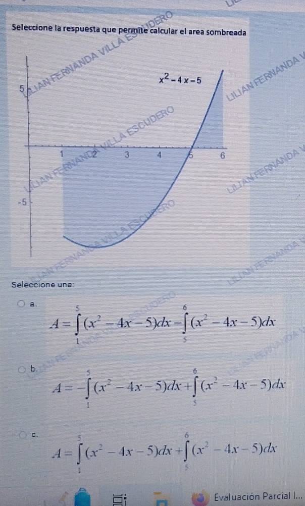 Seleccione la respuesta que permite calcular el area sombreada
A
N FERNANDA
N FERNANDA
Seleccione una:
ILÍAN FE RNANDA
a. A=∈tlimits _1^(5(x^2)-4x-5)dx-∈tlimits _5^(6(x^2)-4x-5)dx
b. A=-∈tlimits _1^(5(x^2)-4x-5)dx+∈tlimits _5^(6(x^2)-4x-5)dx
C. A=∈tlimits _1^(5(x^2)-4x-5)dx+∈tlimits _5^(6(x^2)-4x-5)dx
Evaluación Parcial I...