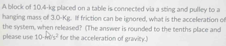 A block of 10.4-kg placed on a table is connected via a sting and pulley to a 
hanging mass of 3.0-Kg. If friction can be ignored, what is the acceleration of 
the system, when released? (The answer is rounded to the tenths place and 
please use 10-m/s^2 for the acceleration of gravity.)