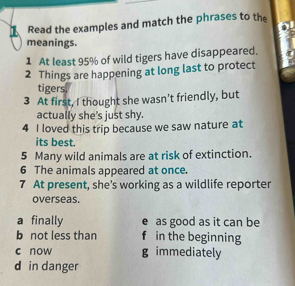 Read the examples and match the phrases to the
meanings.
1 At least 95% of wild tigers have disappeared.
2 Things are happening at long last to protect
tigers.
3 At first, I thought she wasn’t friendly, but
actually she’s just shy.
4 I loved this trip because we saw nature at
its best.
5 Many wild animals are at risk of extinction.
6 The animals appeared at once.
7 At present, she’s working as a wildlife reporter
overseas.
a finally e as good as it can be
b not less than f in the beginning
c now g immediately
d in danger