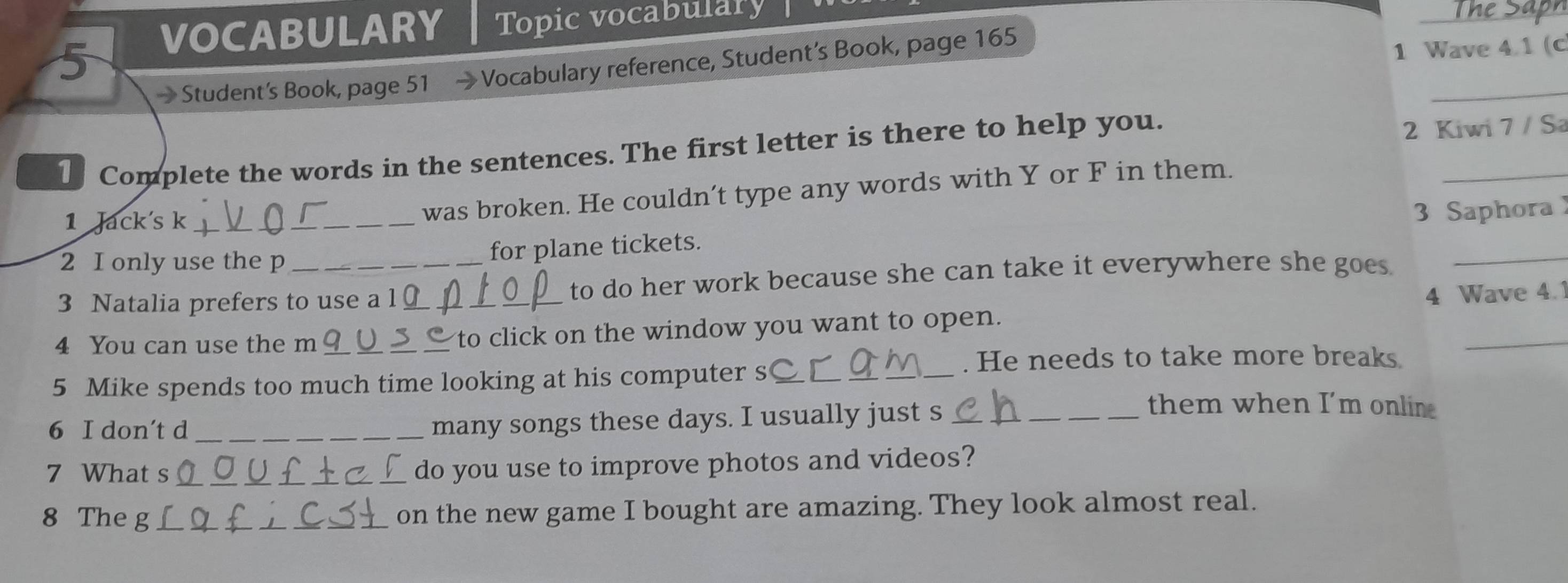 VOCABULARY Topic vocabulary 
_ 
5 
→Student’s Book, page 51 →Vocabulary reference, Student’s Book, page 165
1 Wave 4 1 (c 
_ 
_ 
Complete the words in the sentences. The first letter is there to help you. 
2 Kiwi 7 / Sa 
1 Jack's k 
was broken. He couldn’t type any words with Y or F in them. 
2 I only use the p for plane tickets. 3 Saphora 
3 Natalia prefers to use a l to do her work because she can take it everywhere she goes 
4 You can use the m ___to click on the window you want to open. 4 Wave 4. 1. He needs to take more breaks 
5 Mike spends too much time looking at his computer s_ 
6 I don't d_ 
many songs these days. I usually just s_ 
them when I'm onlin 
7 What s_ __do you use to improve photos and videos? 
8 The g_ 
_on the new game I bought are amazing. They look almost real.