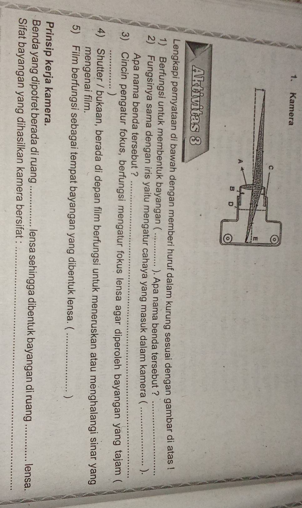 Kamera 
Aktivitas 3 
Lengkapi pernyataan di bawah dengan memberi huruf dalam kurung sesuai dengan gambar di atas ! 
1) Berfungsi untuk membentuk bayangan (_ 
). Apa nama benda tersebut ?_ 
2) Fungsinya sama dengan iris yaitu mengatur cahaya yang masuk dalam kamera ( _). 
Apa nama benda tersebut ?_ 
3) Cincin pengatur fokus, berfungsi mengatur fokus lensa agar diperoleh bayangan yang tajam ( 
_) 
4) Shutter / bukaan, berada di depan film berfungsi untuk meneruskan atau menghalangi sinar yang 
mengenai film. 
5) Film berfungsi sebagai tempat bayangan yang dibentuk lensa. ( _) 
Prinsip kerja kamera. 
Benda yang dipotret berada di ruang _lensa sehingga dibentuk bayangan di ruang _lensa. 
_ 
Sifat bayangan yang dihasilkan kamera bersifat :