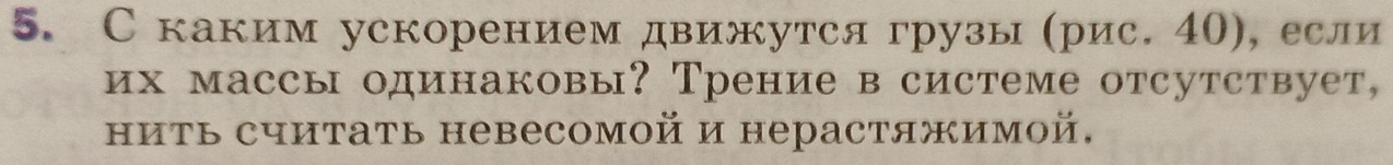 С каким ускорением движутся грузы (рис. 40), если 
их массы одинаковы? Трение в системе отсутствует, 
ниΤь считать невесомой и нерастяжимой.