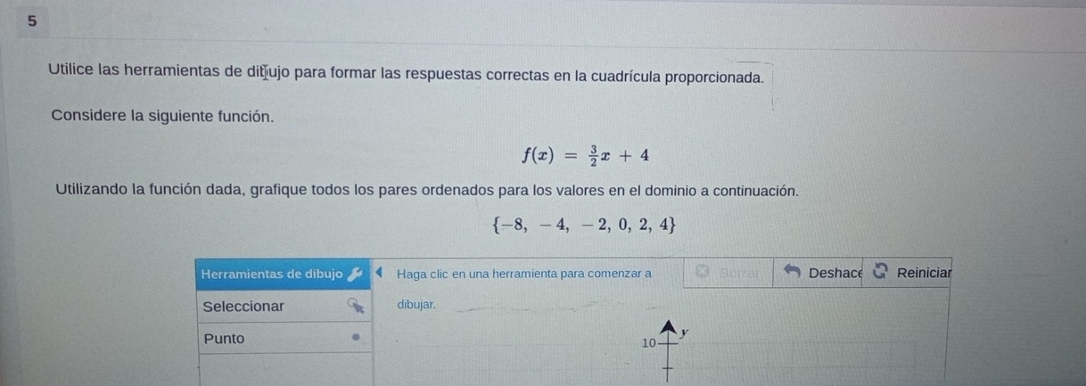 Utilice las herramientas de ditíujo para formar las respuestas correctas en la cuadrícula proporcionada. 
Considere la siguiente función.
f(x)= 3/2 x+4
Utilizando la función dada, grafique todos los pares ordenados para los valores en el dominio a continuación.
 -8,-4,-2,0,2,4
Herramientas de dibujo Haga clic en una herramienta para comenzar a Deshace Reiniciar 
Seleccionar dibujar. 
Punto