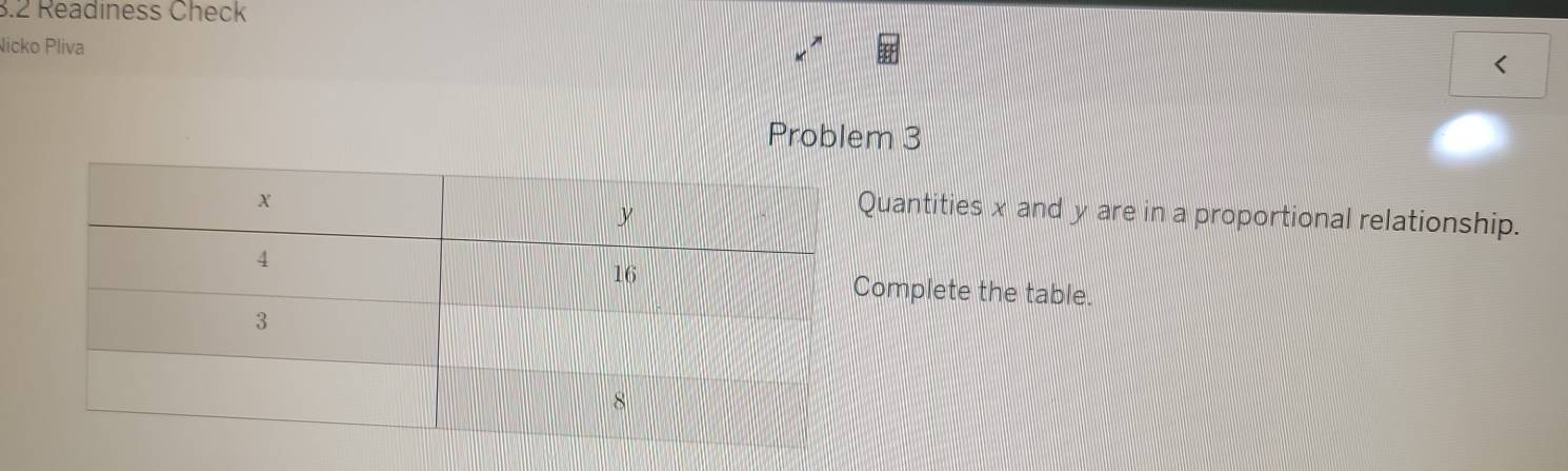 3.2 Readiness Check 
Nicko Pliva 
< 
Problem 3 
uantities  x and y are in a proportional relationship. 
omplete the table.