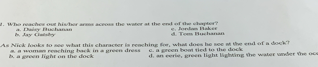 Who reaches out his/her arms across the water at the end of the chapter?
a. Daisy Buchanan c. Jordan Baker
b. Jay Gatsby d. Tom Buchanan
As Nick looks to see what this character is reaching for, what does he see at the end of a dock?
a. a woman reaching back in a green dress c. a green boat tied to the dock
b. a green light on the dock d. an eerie, green light lighting the water under the oc