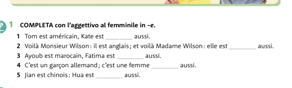 COMPLETA con l’aggettivo al femminile in -e. 
1 Tom est américain, Kate est _aussi. 
2 Voilà Monsieur Wilson: il est anglais; et voilà Madame Wilson: elle est _aussi. 
3 Ayoub est marocain, Fatima est _aussi. 
4 C’est un garçon allemand; c’est une femme _aussi. 
5 Jian est chinois: Hua est_ aussi.