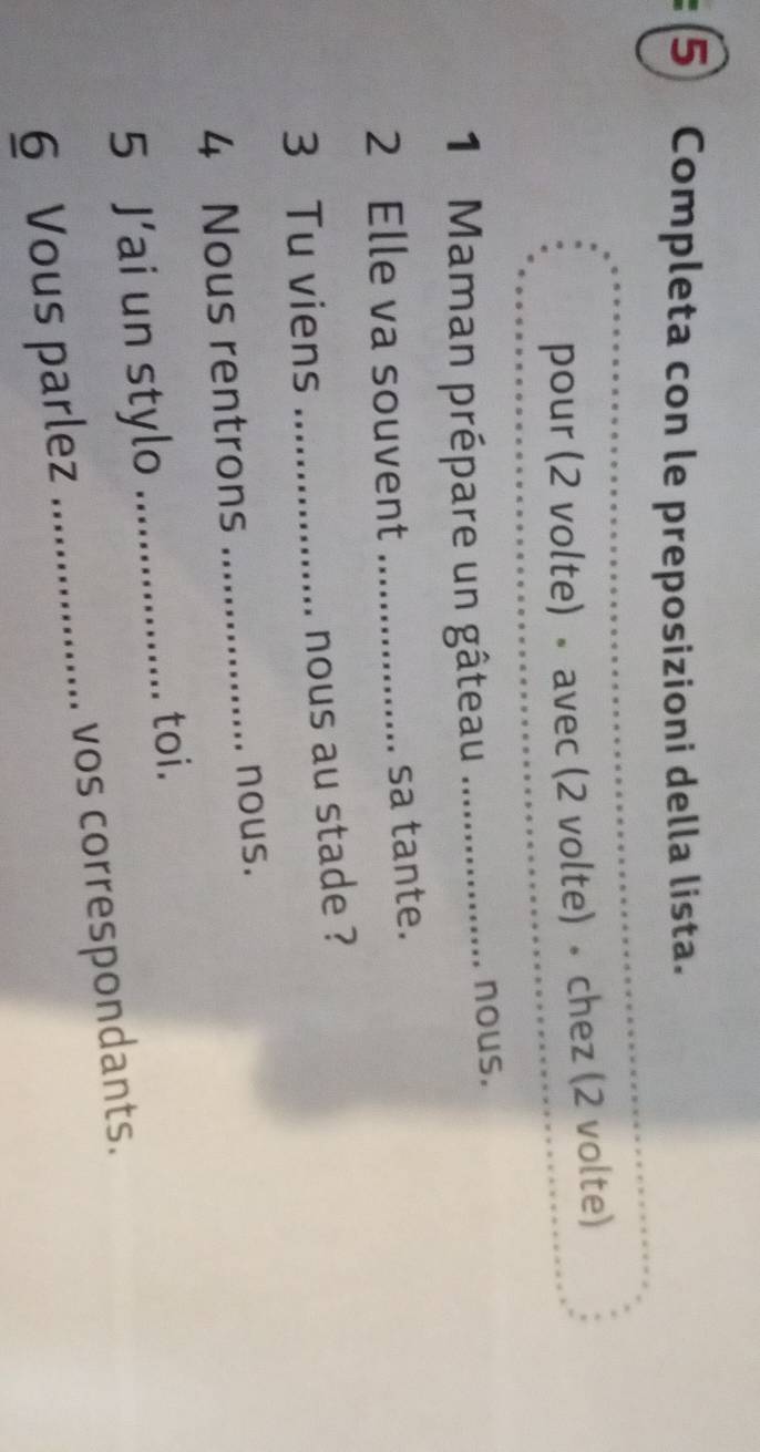 Completa con le preposizioni della lista. 
pour (2 volte) • avec (2 volte) • chez (2 volte) 
1 Maman prépare un gâteau_ 
... nous. 
2 Elle va souvent _sa tante. 
3 Tu viens_ 
nous au stade ? 
4 Nous rentrons _nous. 
5 J’ai un stylo_ 
toi. 
6 Vous parlez _vos correspondants.