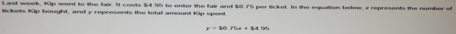 Last week, Kip went to the fair. It costs $4.95 to enter the fair and $0.75 per ticket. In the equation below, x represents the number of 
tickets Kip bought, and y represents the total amount Kip spent.
y=$0.75x+$4.95