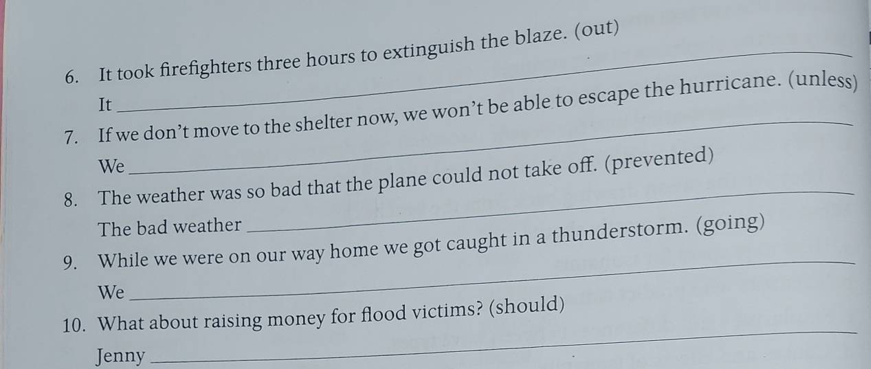 It took firefighters three hours to extinguish the blaze. (out) 
It 
7. If we don’t move to the shelter now, we won’t be able to escape the hurricane. (unless) 
We 
_ 
8. The weather was so bad that the plane could not take off. (prevented) 
The bad weather 
_ 
9. While we were on our way home we got caught in a thunderstorm. (going) 
We 
_ 
_ 
10. What about raising money for flood victims? (should) 
Jenny