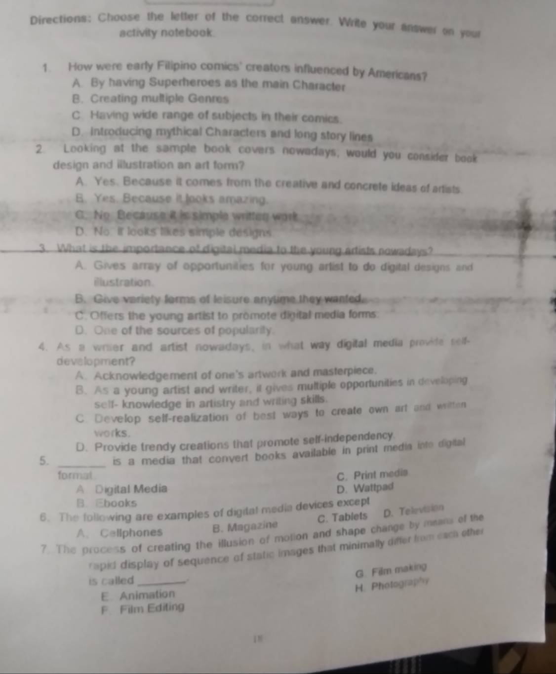 Directions: Choose the letter of the correct answer. Write your answer on your
activity notebook.
1. How were early Filipino comics' creators influenced by Americans?
A. By having Superheroes as the main Character
B. Creating multiple Genres
C Having wide range of subjects in their comics.
D. Introducing mythical Characters and long story lines
2. Looking at the sample book covers nowadays, would you consider book
design and illustration an art form?
A. Yes. Because it comes from the creative and concrete ideas of artists.
B. Yes. Because it looks amazing.
C. No Because it is simple written work
D. No. it looks likes simple designs
3. What is the importance of digital media to the young artists nowadays?
A. Gives array of opportunities for young artist to do digital designs and
illustration.
B. Give variety forms of leisure anytime they wanted.
C. Offers the young artist to promote digital media forms.
D. One of the sources of popularity.
4. As a wrier and artist nowadays, in what way digital media provide self-
development?
A. Acknowledgement of one's artwork and masterpiece.
B. As a young artist and writer, it gives multiple opportunities in developing
self- knowledge in artistry and writing skills.
C. Develop self-realization of best ways to create own art and written
works.
D. Provide trendy creations that promote self-independency
5._
is a media that convert books available in print media into digital
formal C. Print media
A Digital Media D. Wattpad
B. Ebooks
6. The following are examples of digital media devices except
A. Cellphones B. Magazine C. Tablets D. Television
? The process of creating the illusion of motion and shape change by mmans of the
rapid display of sequence of static images that minimally differ from each other
G. Film making
is called _
H. Photography
E Animation
F. Film Editing