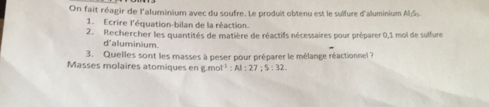 On fait réagir de l'aluminium avec du soufre. Le produit obtenu est le sulfure d'aluminium Al_2S_3. 
1. Ecrire l'équation-bilan de la réaction. 
2. Rechercher les quantités de matière de réactifs nécessaires pour préparer 0,1 mol de sulfure 
d'aluminium. 
3. Quelles sont les masses à peser pour préparer le mélange réactionnel ? 
Masses molaires atomiques en g.mol^(-1) : Al:27; S:32.