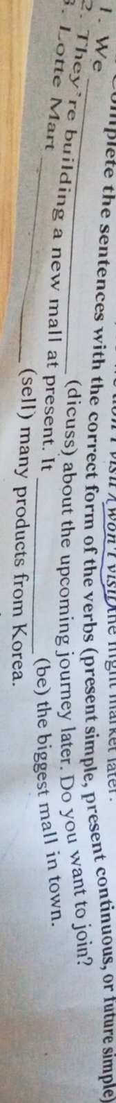 vish t won t visif the hight market later . 
1. We 
i plete the sentences with the correct form of the verbs (present simple, present continuous, or future simple 
_ 
(dicuss) about the upcoming journey later. Do you want to join? 
_ 
2. They’re building a new mall at present. It 
3. Lotte Mart 
_(be) the biggest mall in town. 
(sell) many products from Korea.