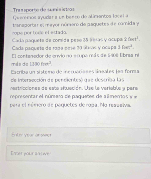 Transporte de suministros 
Queremos ayudar a un banco de alimentos local a 
transportar el mayor número de paquetes de comida y 
ropa por todo el estado. 
Cada paquete de comida pesa 35 libras y ocupa 2feet^3. 
Cada paquete de ropa pesa 20 libras y ocupa 3feet^3. 
El contenedor de envío no ocupa más de 5400 libras ni 
más de 1300feet^3. 
Escriba un sistema de inecuaciones lineales (en forma 
de intersección de pendientes) que describa las 
restricciones de esta situación. Use la variable y para 
representar el número de paquetes de alimentos y x
para el número de paquetes de ropa. No resuelva. 
Enter your answer 
Enter your answer