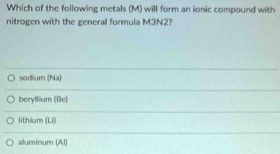 Which of the following metals (M) will form an ionic compound with
nitrogen with the general formula M3N2?
sodium (Na)
beryllium (Be)
lithium (Li)
aluminum (Al)