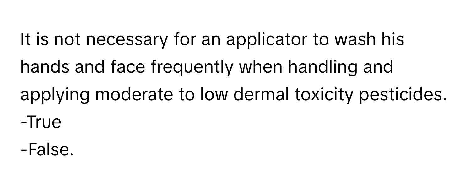 It is not necessary for an applicator to wash his hands and face frequently when handling and applying moderate to low dermal toxicity pesticides. 

-True 
-False.