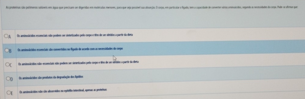 As proteinas são polímeros solúveis em água que precisam ser digeridas em moléculas menores, para que seja possível siua absorção. O corpo, em particular o figado, tem a capacidade de converter vários aminoácidos, segundo as necessidades do corpo. Pode-se afrmar que
Os aminoácidos essenciais não podem ser sintetizados pelo corpo e têm de ser obtidos a partir da dieta
Os aminoácidos essenciais são convertidos no figado de acordo com as necessidades do corpo
Os aminoácidos não-essenciais não podem ser sintetizados pelo corpo e têm de ser obtidos a partir da dieta
Os aminoácidos são produtos da degradação dos lipídios
Os aminoácidos não são absorvidos no epitélio intestinal, apenas as proteínas