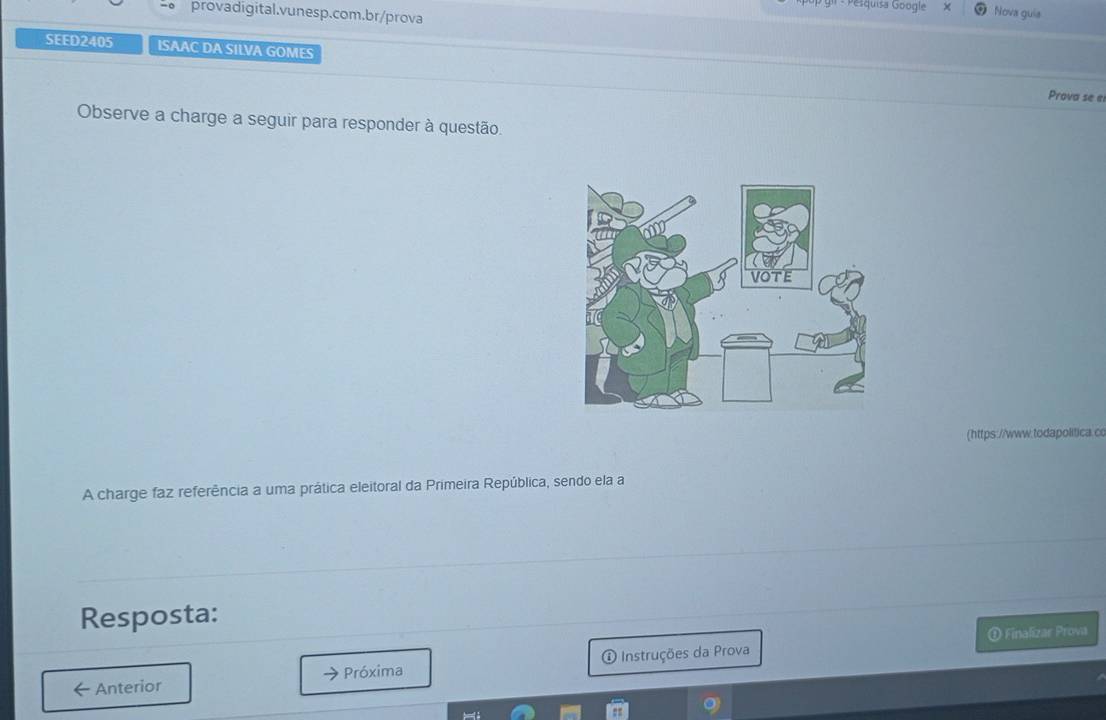 gi - Pesquisa Google Nova guia 
provadigital.vunesp.com.br/prova 
SEED2405 ISAAC DA SILVA GOMES 
Prova se e 
Observe a charge a seguir para responder à questão. 
(https://www.todapolitica.cc 
A charge faz referência a uma prática eleitoral da Primeira República, sendo ela a 
Resposta: 
D Finalizar Prova 
Anterior Próxima Instruções da Prova