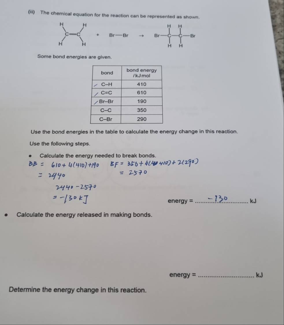 (ii) The chemical equation for the reaction can be represented as shown.
H
+ Br- · B Br Br
H H
Some bond energies are given.
Use the bond energies in the table to calculate the energy change in this reaction.
Use the following steps.
Calculate the energy needed to break bonds.
_ energy=
kJ
Calculate the energy released in making bonds.
ene gy= _
kJ
Determine the energy change in this reaction.