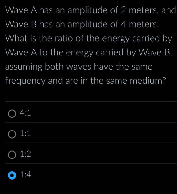 Wave A has an amplitude of 2 meters, and
Wave B has an amplitude of 4 meters.
What is the ratio of the energy carried by
Wave A to the energy carried by Wave B,
assuming both waves have the same
frequency and are in the same medium?
4:1
1:1
1:2
1:4