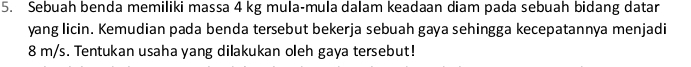 Sebuah benda memiliki massa 4 kg mula-mula dalam keadaan diam pada sebuah bidang datar 
yang licin. Kemudian pada benda tersebut bekerja sebuah gaya sehingga kecepatannya menjadi
8 m/s. Tentukan usaha yang dilakukan oleh gaya tersebut!