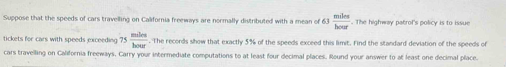 Suppose that the speeds of cars travelling on California freeways are normally distributed with a mean of 63 miles/hour . The highway patrol's policy is to issue 
tickets for cars with speeds exceeding 75 miles/hour . The records show that exactly 5% of the speeds exceed this limit. Find the standard deviation of the speeds of 
cars travelling on California freeways. Carry your intermediate computations to at least four decimal places. Round your answer to at least one decimal place.