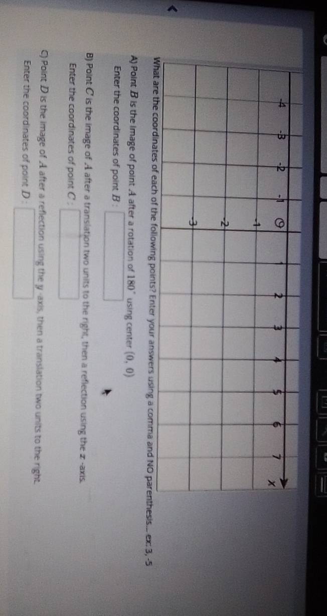a
-4 -3 -2 -1 0 1 2 3 4 $ 6 7 x
-1
-2
-3 < 
What are the coordinates of each of the following points? Enter your answers using a comma and NO parenthesis... ex:  3, -5
A) Point B is the Image of point A after a rotation of 180° using center (0,0)
Enter the coordinates of point .B: □ 
B) Point C is the image of A after a translation two units to the right, then a reflection using the z -axis. 
Enter the coordinates of point C:□
C) Point D is the image of A after a reflection using the y -axis, then a translation two units to the right. 
Enter the coordinates of point D:□