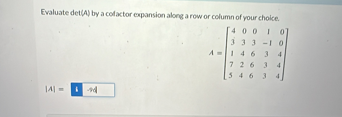 Evaluate det(A) by a cofactor expansion along a row or column of your choice.
A=beginbmatrix 4&0&0&1&0 3&3&3&-1&0 1&4&6&3&4 7&2&6&3&4 5&4&0&1&4endbmatrix
|A|= -96|