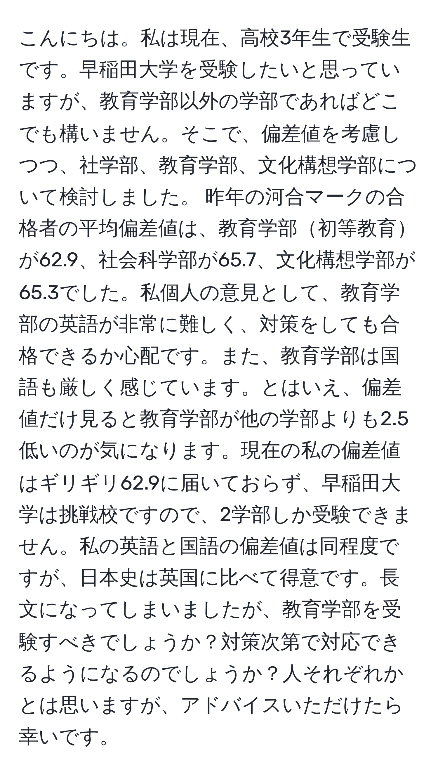 こんにちは。私は現在、高校3年生で受験生です。早稲田大学を受験したいと思っていますが、教育学部以外の学部であればどこでも構いません。そこで、偏差値を考慮しつつ、社学部、教育学部、文化構想学部について検討しました。 昨年の河合マークの合格者の平均偏差値は、教育学部初等教育が62.9、社会科学部が65.7、文化構想学部が65.3でした。私個人の意見として、教育学部の英語が非常に難しく、対策をしても合格できるか心配です。また、教育学部は国語も厳しく感じています。とはいえ、偏差値だけ見ると教育学部が他の学部よりも2.5低いのが気になります。現在の私の偏差値はギリギリ62.9に届いておらず、早稲田大学は挑戦校ですので、2学部しか受験できません。私の英語と国語の偏差値は同程度ですが、日本史は英国に比べて得意です。長文になってしまいましたが、教育学部を受験すべきでしょうか？対策次第で対応できるようになるのでしょうか？人それぞれかとは思いますが、アドバイスいただけたら幸いです。