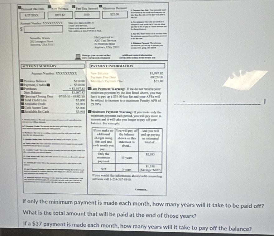Tryment Đọc Đa N Pelma * Pat Étuc Ammunt Minimun Prymant    f l l   
8.2720AN 1097 x2 521.00 =  =  t  b a   i e =
Nmet Namber XXXΙΙΙXIY Nhaa vn chak pete io
$    _ _     
Nre sltos a ora?" Pr s halk
Nacmenthe Wem Mail prymed boc
202 Lmargtion Somet Nytowa, CSA.370() 14 Proamun Saout ABC Cand Services i he de l 
Aywen, USA 22011)         
==  ios om g    e l    oad a te a su
ACLOUNT SUMMARY PAYMENT INFORMATION
Account Number: XXXXXXXXX New Balacsov $1,097.82
Paymeni Due Dtr c8/27/10
Prévicns Balance Mitmmum Paymami Daa $21.00
Paymant, Cd
Pachows beginarrayr STI≌ SO -STI≌ SO +SI≌ PN hline SI≌  hline endarray ate Payment Warwing: Uf  we do not roceivo your
New Balanco mnimum pryment by the das lised above, you may
Openng/Closng Dane 07:03 10 - 08/02/10 have to pay up a $39.00 lim fre and your APRs will
Total Credit Line 55,000 he subject to increase to a muximum Penalty APR of _1
Avzilabla Crodiz 53.903 29.99%
Cath Acoom Line $5.000
elhle für Cah 5100 # Minimum Payment Warning: If you make only the
minimum pryent each perod, you will pay mone in
imerest and it will take you longer to pay off your
halance. For example:
-      
l          
b         a
If you would like information about credit counseling
survices. ca0 1-234-567-8910.
Camed 
If only the minimum payment is made each month, how many years will it take to be paid off?
What is the total amount that will be paid at the end of those years?
If a $37 payment is made each month, how many years will it take to pay off the balance?