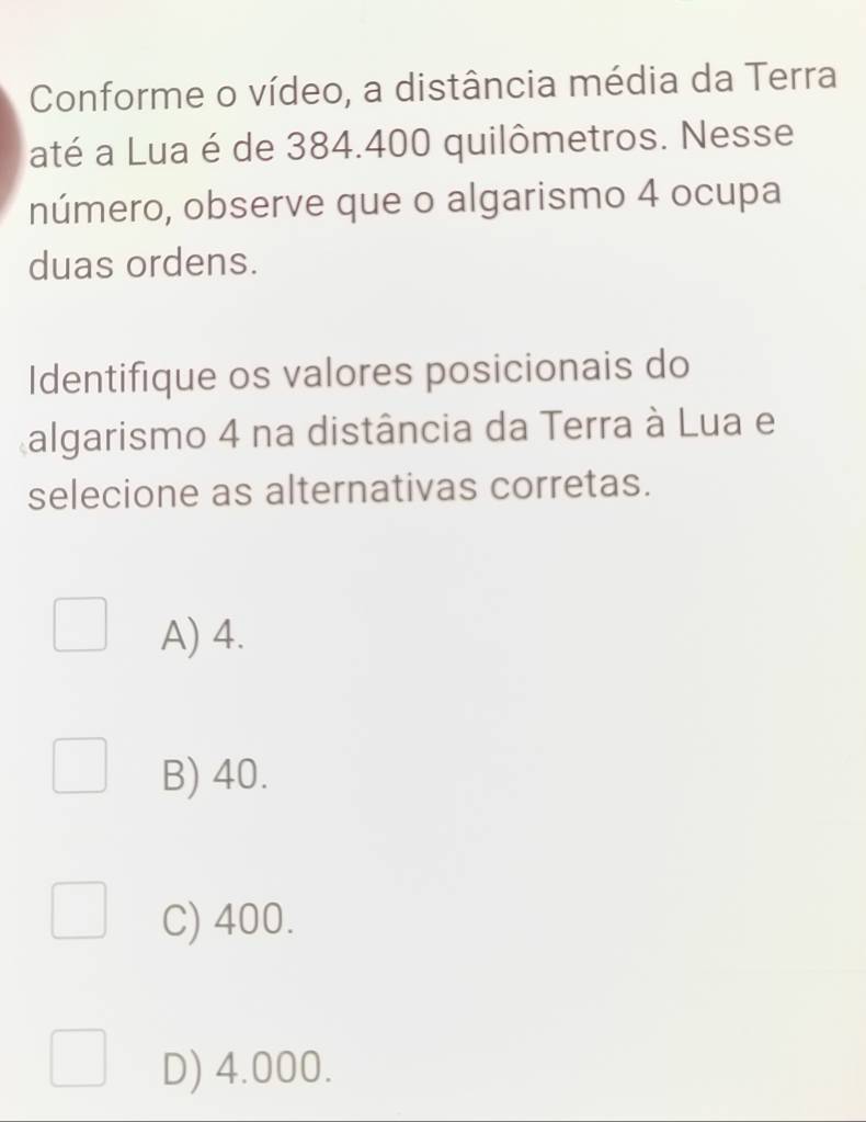 Conforme o vídeo, a distância média da Terra
até a Lua é de 384.400 quilômetros. Nesse
número, observe que o algarismo 4 ocupa
duas ordens.
Identifique os valores posicionais do
algarismo 4 na distância da Terra à Lua e
selecione as alternativas corretas.
A) 4.
B) 40.
C) 400.
D) 4.000.