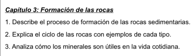 Capítulo 3: Formación de las rocas 
1. Describe el proceso de formación de las rocas sedimentarias. 
2. Explica el ciclo de las rocas con ejemplos de cada tipo. 
3. Analiza cómo los minerales son útiles en la vida cotidiana.