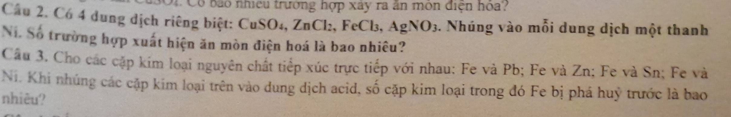 Có bao nhiều trường hợp xây ra ăn môn điện hóa? 
Cầu 2. Có 4 dung dịch riêng biệt: CuSO₄, ZnCl₂, FeCl₃, AgNO_3. Nhúng vào mỗi dung dịch một thanh 
Ni. Số trường hợp xuất hiện ăn mòn điện hoá là bao nhiêu? 
Cầu 3. Cho các cặp kím loại nguyên chất tiếp xúc trực tiếp với nhau: Fe và Pb; Fe và Zn; Fe và Sn; Fe và 
Ni. Khi nhúng các cặp kim loại trên vào dung dịch acid, số cặp kim loại trong đó Fe bị phá huỹ trước là bao 
nhiêu?