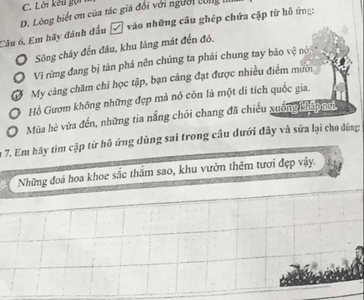 C. Lời kếu gọi
D. Lòng biết ơn của tác giả đổi với người cng II
Câu 6. Em hãy đánh dấu ễ vào những câu ghép chứa cặp từ hô ứng:
Sông chảy đến đâu, khu làng mát đến đó.
Vì rừng đang bị tàn phá nên chúng ta phải chung tay bào vệ nó
Ở My cảng chăm chỉ học tập, bạn cảng đạt được nhiều điểm mười.
Hồ Gươm không những đẹp mà nó còn là một di tích quốc gia.
Mùa hè vừa đến, những tia nắng chói chang đã chiếu xuống khapnơi,
7. Em hãy tìm cặp từ hô ứng dùng sai trong câu dưới đây và sữa lại cho dúng:
Những đoá hoa khoe sắc thắm sao, khu vườn thêm tươi đẹp vậy.