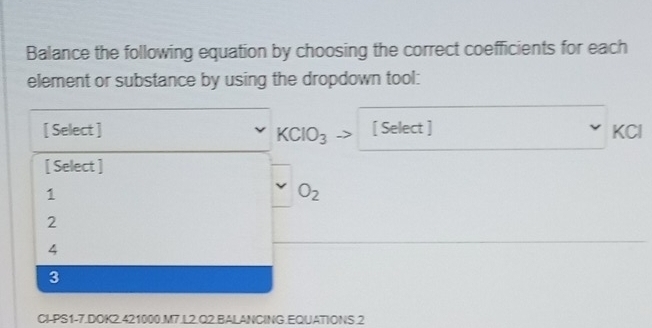 Balance the following equation by choosing the correct coefficients for each
element or substance by using the dropdown tool:
[ Select ] [ Select ] KCl
KCIO_3
[ Select ]
1
O_2
2
4
3
CI-PS1-7.DOK2.421000.M7.L2.Q2.BALANCING.EQUATIONS.2