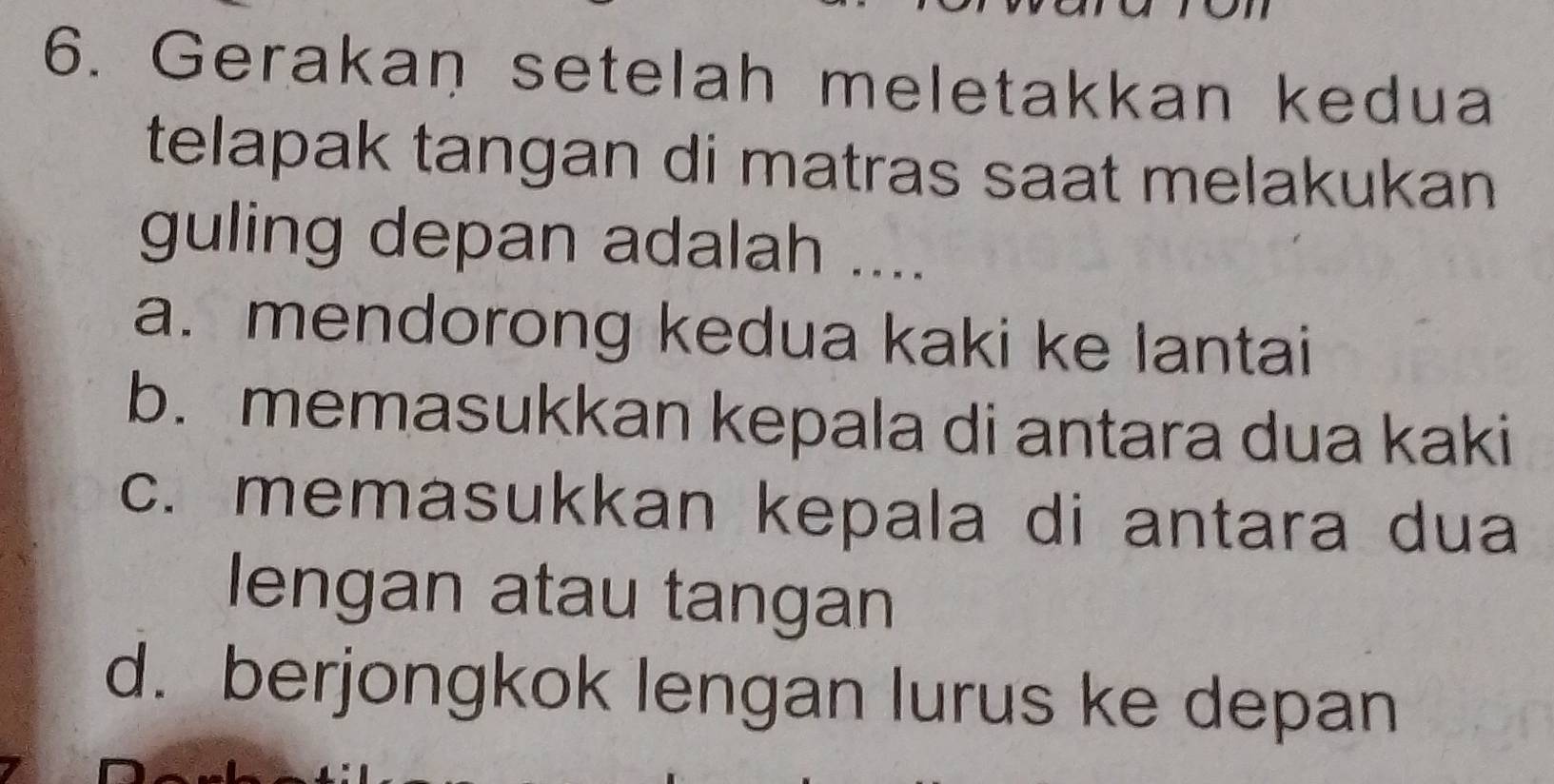 Gerakan setelah meletakkan kedua
telapak tangan di matras saat melakukan
guling depan adalah ....
a. mendorong kedua kaki ke lantai
b. memasukkan kepala di antara dua kaki
c. memasukkan kepala di antara dua
lengan atau tangan
d. berjongkok lengan lurus ke depan