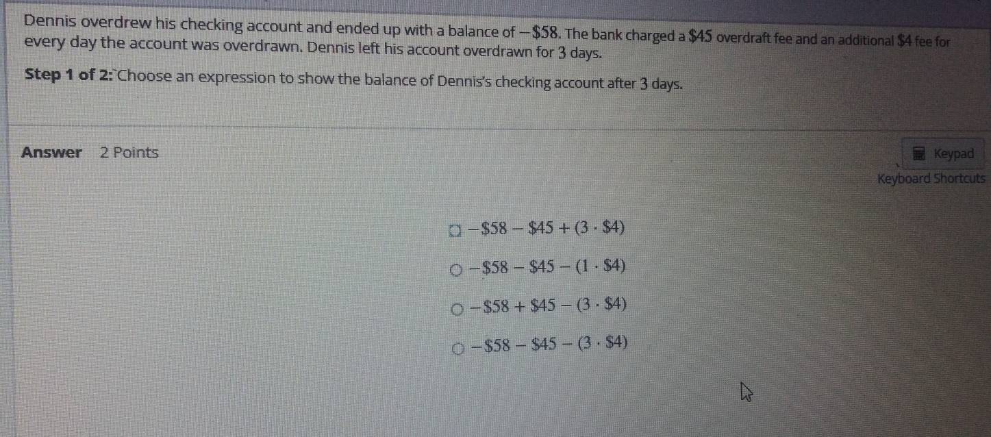 Dennis overdrew his checking account and ended up with a balance of —$58. The bank charged a $45 overdraft fee and an additional $4 fee for
every day the account was overdrawn. Dennis left his account overdrawn for 3 days.
Step 1 of 2:"Choose an expression to show the balance of Dennis's checking account after 3 days.
Answer 2 Points Keypad
Keyboard Shortcuts
-$58-$45+(3· $4)
-$58-$45-(1· $4)
-$58+$45-(3· $4)
-$58-$45-(3· $4)