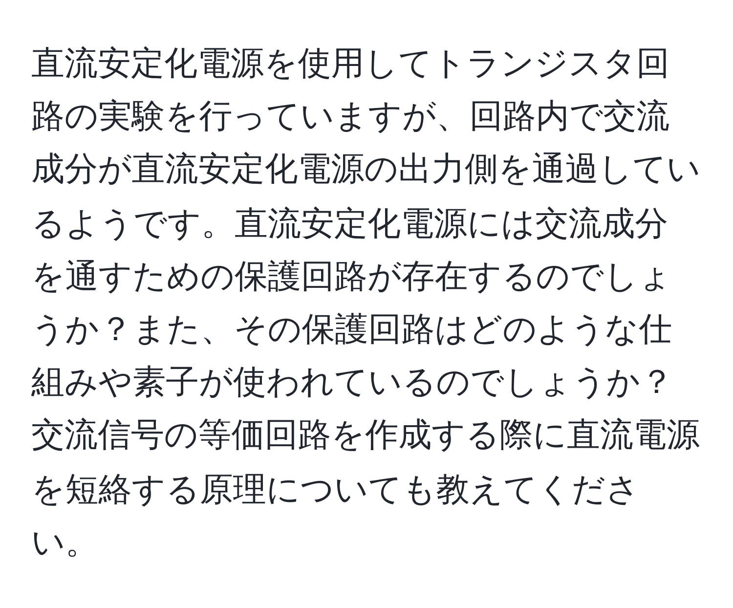 直流安定化電源を使用してトランジスタ回路の実験を行っていますが、回路内で交流成分が直流安定化電源の出力側を通過しているようです。直流安定化電源には交流成分を通すための保護回路が存在するのでしょうか？また、その保護回路はどのような仕組みや素子が使われているのでしょうか？交流信号の等価回路を作成する際に直流電源を短絡する原理についても教えてください。