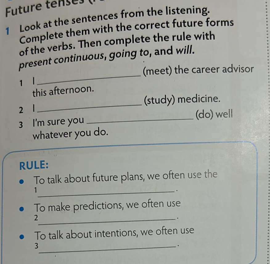 Future tenses ( 
1 Look at the sentences from the listening. 
Complete them with the correct future forms 
of the verbs. Then complete the rule with 
present continuous, going to, and will. 
(meet) the career advisor 
1 l 
_ 
this afternoon. 
_ 
(study) medicine. 
2 l 
_(do) well 
3 I'm sure you 
whatever you do. 
RULE: 
To talk about future plans, we often use the 
_1 
. 
To make predictions, we often use 
_2 
. 
To talk about intentions, we often use 
_3 
.