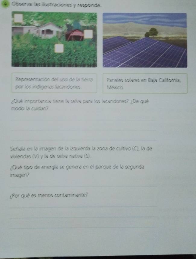 Observa las ilustraciones y responde. 
Representación del uso de la tierra Paneles solares en Baja Californía, 
por los indígenas lacandones México. 
¿Qué importancia tiene la selva para los lacandones? ¿De qué 
modo la cuidan? 
_ 
_ 
_ 
Señala en la imagen de la izquierda la zona de cultivo (C), la de 
viviendas (V) y la de selva nativa (S). 
¿Qué tipo de energía se genera en el parque de la segunda 
imagen? 
_ 
¿Por qué es menos contaminante? 
_ 
_ 
_