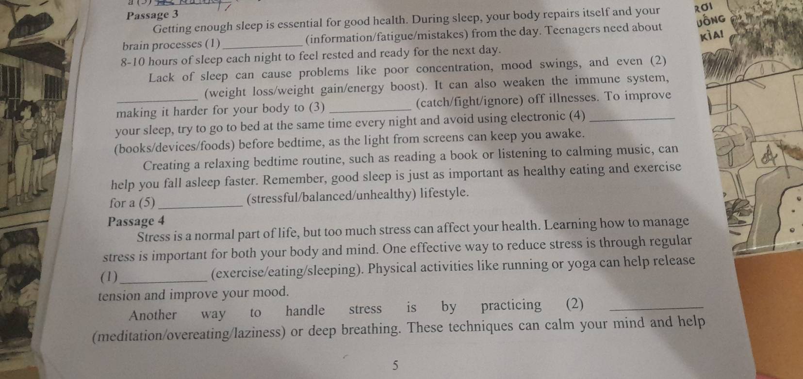 Passage 3 
Getting enough sleep is essential for good health. During sleep, your body repairs itself and your ROI 
brain processes (1) _(information/fatigue/mistakes) from the day. Teenagers need about jông 
Kìa! 
8- 10 hours of sleep each night to feel rested and ready for the next day. 
Lack of sleep can cause problems like poor concentration, mood swings, and even (2) 
(weight loss/weight gain/energy boost). It can also weaken the immune system, 
making it harder for your body to (3) _(catch/fight/ignore) off illnesses. To improve 
your sleep, try to go to bed at the same time every night and avoid using electronic (4)_ 
(books/devices/foods) before bedtime, as the light from screens can keep you awake. 
Creating a relaxing bedtime routine, such as reading a book or listening to calming music, can 
help you fall asleep faster. Remember, good sleep is just as important as healthy eating and exercise 
for a (5)_ (stressful/balanced/unhealthy) lifestyle. 
Passage 4 
Stress is a normal part of life, but too much stress can affect your health. Learning how to manage 
stress is important for both your body and mind. One effective way to reduce stress is through regular 
(1) _(exercise/eating/sleeping). Physical activities like running or yoga can help release 
tension and improve your mood. 
Another way to handle stress is by practicing (2)_ 
(meditation/overeating/laziness) or deep breathing. These techniques can calm your mind and help 
5