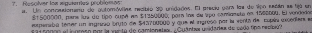 Resolver los siguientes problemas: 
a. Un concesionario de automóviles recibió 30 unidades. El precio para los de tipo sedán se fijó en
$1500000, para los de tipo cupé en $1350000; para los de tipo camioneta en 1560000. El vendedor 
esperaba tener un ingreso bruto de $43700000 y que el ingreso por la venta de cupés excediera en
$3150000 al ingreso por la venta de camionetas. ¿Cuántas unidades de cada tipo recibió?